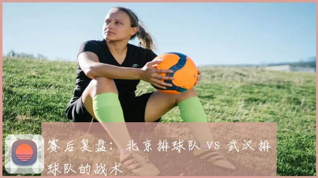 赛后复盘：北京排球队 vs 武汉排球队的战术