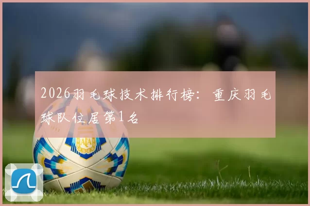 2026羽毛球技术排行榜：重庆羽毛球队位居第1名