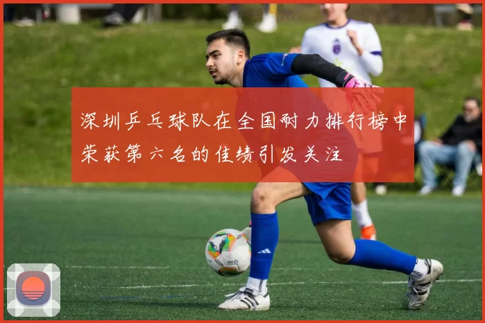 深圳乒乓球队在全国耐力排行榜中荣获第六名的佳绩引发关注