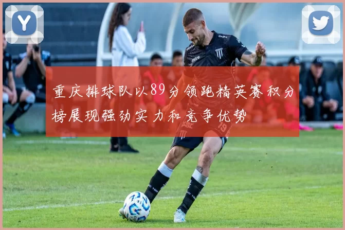 重庆排球队以89分领跑精英赛积分榜展现强劲实力和竞争优势